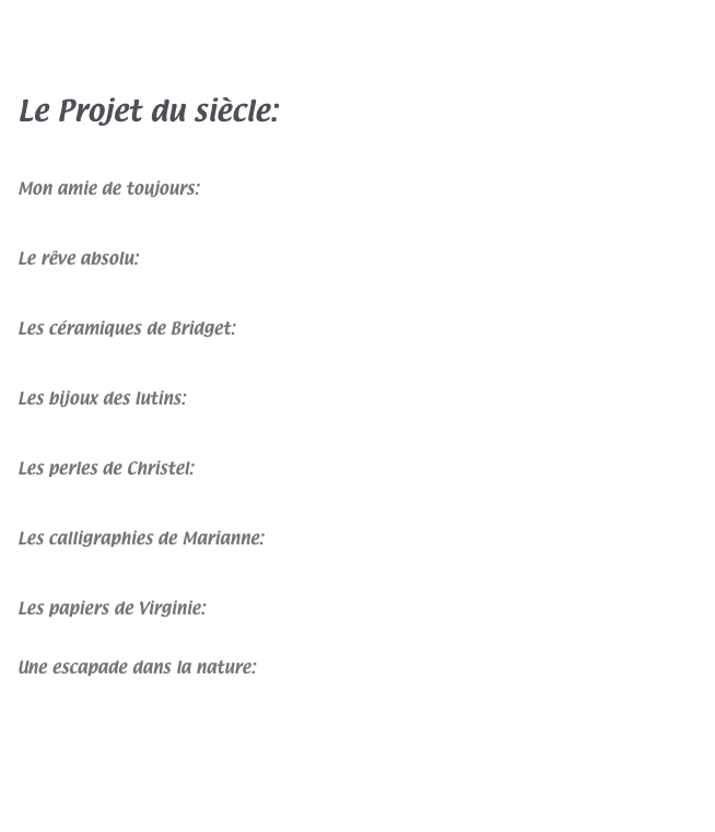 



Le Projet du siècle:  www.atka.fr


Mon amie de toujours:   http://francoisejandey.fr/index.html


Le rêve absolu:   www.polepictures.com


Les céramiques de Bridget:  www.bridget.ch


Les bijoux des lutins:  www.bijouxdeslutins.ch


Les perles de Christel:  www.christel-paccaud-riond.ch


Les calligraphies de Marianne:  www.effeuilloir.ch/


Les papiers de Virginie:  www.virginiedelacour.ch


Une escapade dans la nature:   www.willau.ch




